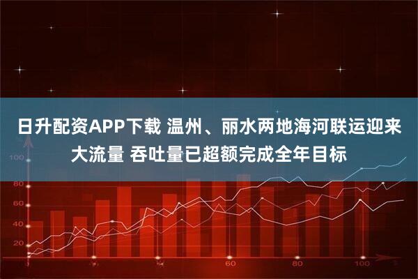 日升配资APP下载 温州、丽水两地海河联运迎来大流量 吞吐量已超额完成全年目标