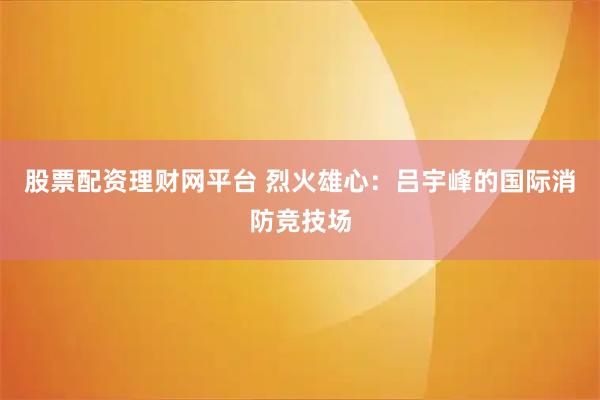 股票配资理财网平台 烈火雄心:吕宇峰的国际消防竞技场