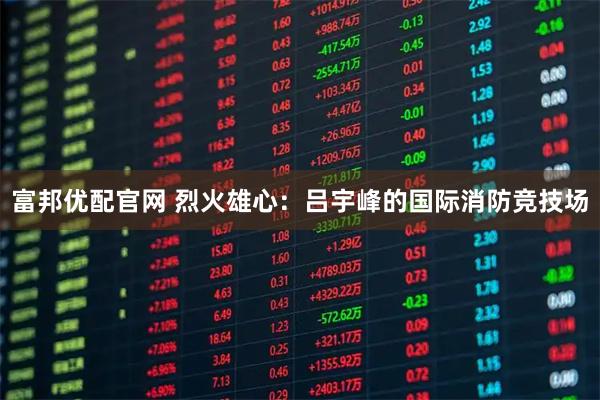 富邦优配官网 烈火雄心：吕宇峰的国际消防竞技场