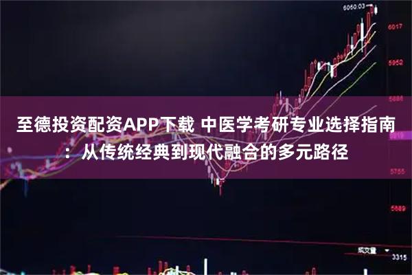 至德投资配资APP下载 中医学考研专业选择指南：从传统经典到现代融合的多元路径