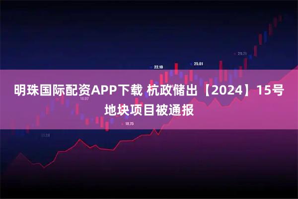明珠国际配资APP下载 杭政储出【2024】15号地块项目被通报