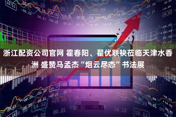 浙江配资公司官网 霍春阳、翟优联袂莅临天津水香洲 盛赞马孟杰“烟云尽态”书法展