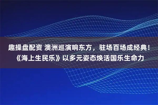 趣操盘配资 澳洲巡演响东方，驻场百场成经典！《海上生民乐》以多元姿态焕活国乐生命力