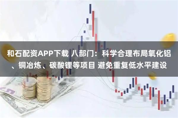 和石配资APP下载 八部门：科学合理布局氧化铝、铜冶炼、碳酸锂等项目 避免重复低水平建设