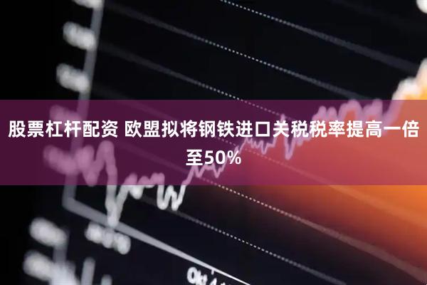 股票杠杆配资 欧盟拟将钢铁进口关税税率提高一倍至50%