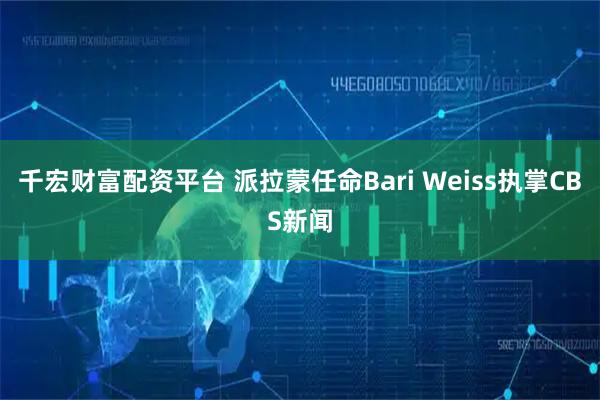 千宏财富配资平台 派拉蒙任命Bari Weiss执掌CBS新闻