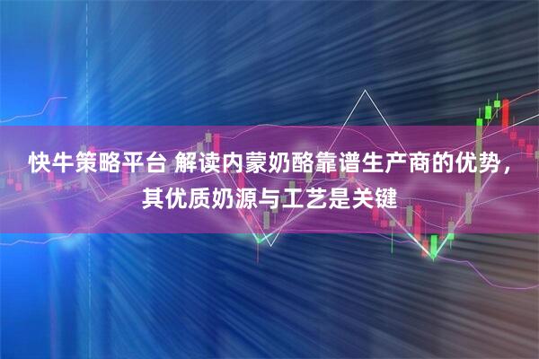快牛策略平台 解读内蒙奶酪靠谱生产商的优势，其优质奶源与工艺是关键