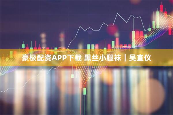 豪极配资APP下载 黑丝小腿袜｜吴宣仪