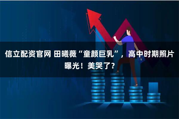 信立配资官网 田曦薇“童颜巨乳”，高中时期照片曝光！美哭了？