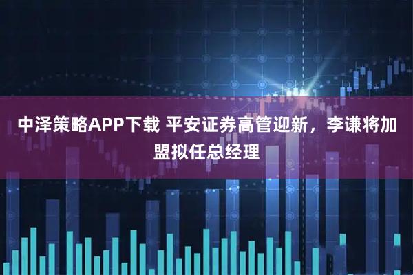 中泽策略APP下载 平安证券高管迎新,李谦将加盟拟任总经理