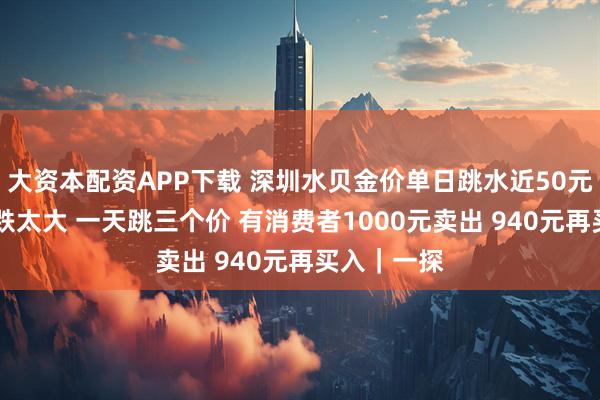 大资本配资APP下载 深圳水贝金价单日跳水近50元 商家：涨跌太大 一天跳三个价 有消费者1000元卖出 940元再买入｜一探