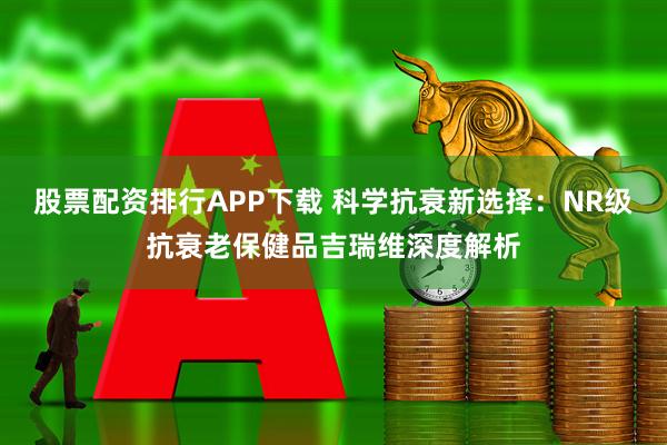 股票配资排行APP下载 科学抗衰新选择：NR级抗衰老保健品吉瑞维深度解析