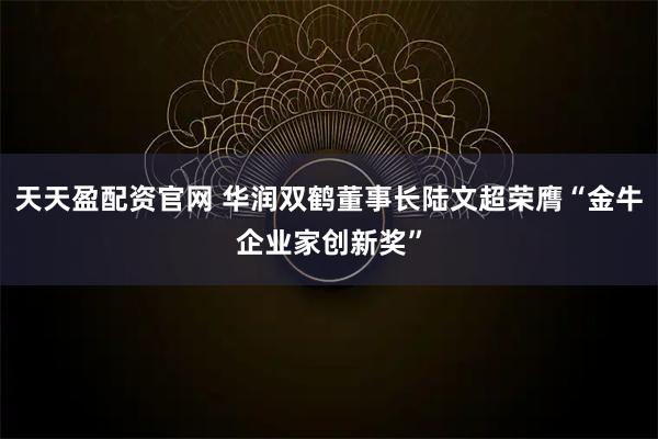 天天盈配资官网 华润双鹤董事长陆文超荣膺“金牛企业家创新奖”