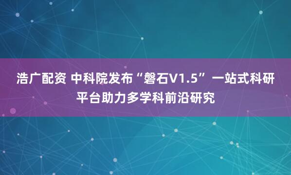 浩广配资 中科院发布“磐石V1.5” 一站式科研平台助力多学科前沿研究