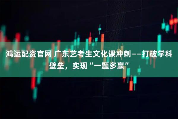 鸿运配资官网 广东艺考生文化课冲刺——打破学科壁垒，实现“一题多赢”