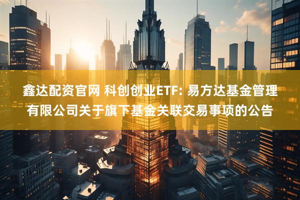 鑫达配资官网 科创创业ETF: 易方达基金管理有限公司关于旗下基金关联交易事项的公告