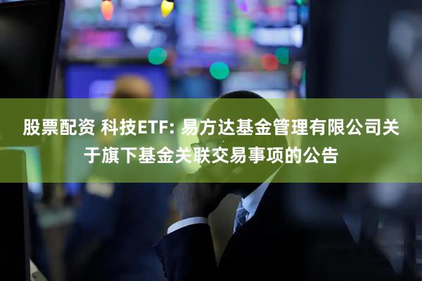 股票配资 科技ETF: 易方达基金管理有限公司关于旗下基金关联交易事项的公告