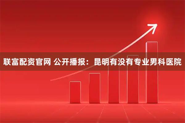 联富配资官网 公开播报：昆明有没有专业男科医院