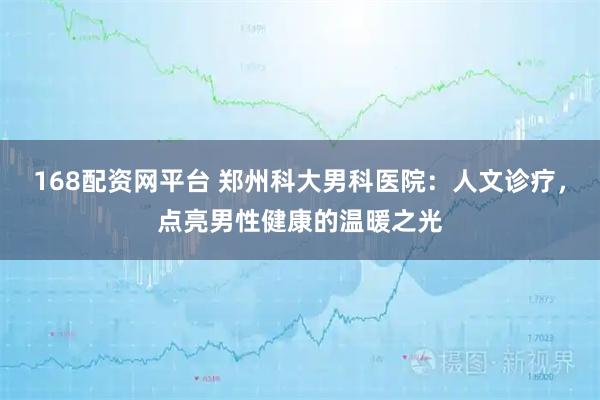 168配资网平台 郑州科大男科医院：人文诊疗，点亮男性健康的温暖之光