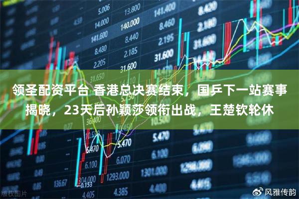 领圣配资平台 香港总决赛结束，国乒下一站赛事揭晓，23天后孙颖莎领衔出战，王楚钦轮休