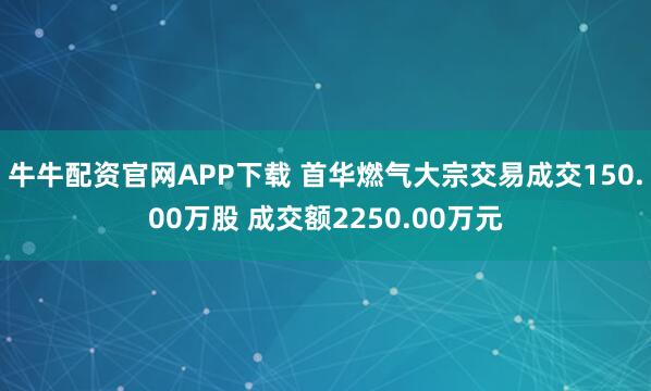 牛牛配资官网APP下载 首华燃气大宗交易成交150.00万股 成交额2250.00万元