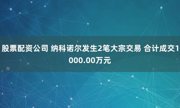 股票配资公司 纳科诺尔发生2笔大宗交易 合计成交1000.00万元