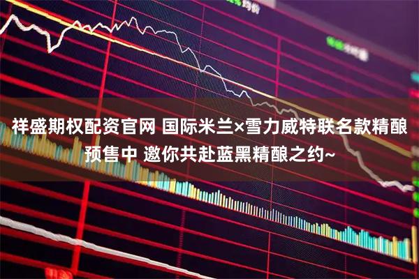 祥盛期权配资官网 国际米兰×雪力威特联名款精酿预售中 邀你共赴蓝黑精酿之约~