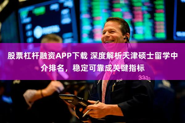 股票杠杆融资APP下载 深度解析天津硕士留学中介排名，稳定可靠成关键指标