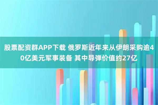 股票配资群APP下载 俄罗斯近年来从伊朗采购逾40亿美元军事装备 其中导弹价值约27亿