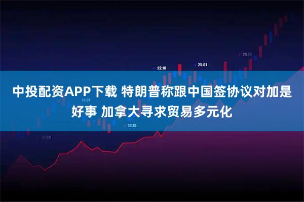 中投配资APP下载 特朗普称跟中国签协议对加是好事 加拿大寻求贸易多元化