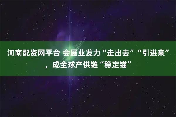 河南配资网平台 会展业发力“走出去”“引进来”，成全球产供链“稳定锚”