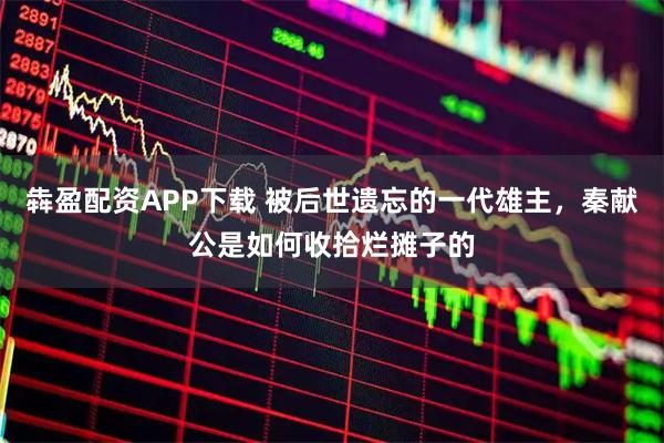 犇盈配资APP下载 被后世遗忘的一代雄主，秦献公是如何收拾烂摊子的