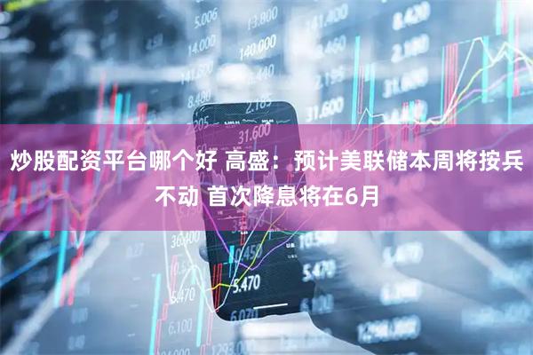 炒股配资平台哪个好 高盛：预计美联储本周将按兵不动 首次降息将在6月