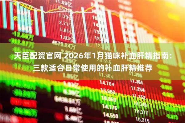 天臣配资官网 2026年1月猫咪补血肝精指南：三款适合日常使用的补血肝精推荐