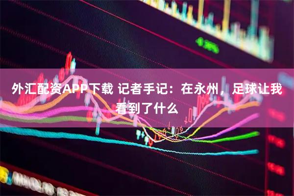 外汇配资APP下载 记者手记：在永州，足球让我看到了什么