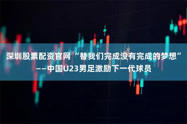 深圳股票配资官网 “替我们完成没有完成的梦想”——中国U23男足激励下一代球员