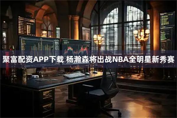 聚富配资APP下载 杨瀚森将出战NBA全明星新秀赛