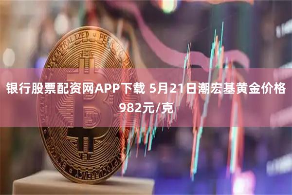 银行股票配资网APP下载 5月21日潮宏基黄金价格982元/克