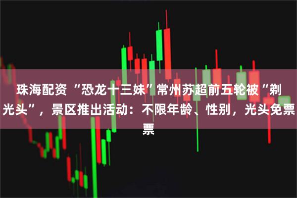 珠海配资 “恐龙十三妹”常州苏超前五轮被“剃光头”，景区推出活动：不限年龄、性别，光头免票