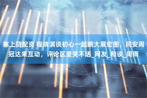 塞上贷配资 程靖淇谈初心一起跳大展宏图，闫安周冠达来互动，评论区里笑不活_网友_和谈_周雨