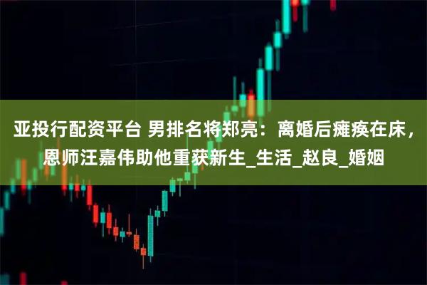 亚投行配资平台 男排名将郑亮：离婚后瘫痪在床，恩师汪嘉伟助他重获新生_生活_赵良_婚姻