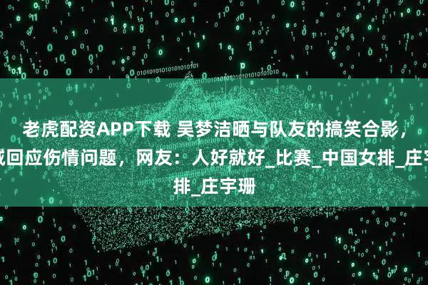 老虎配资APP下载 吴梦洁晒与队友的搞笑合影，坦诚回应伤情问题，网友：人好就好_比赛_中国女排_庄宇珊