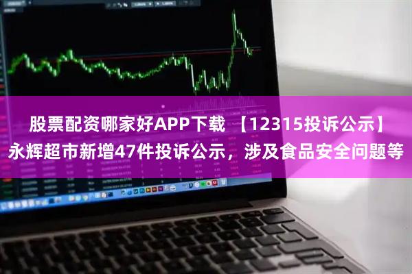 股票配资哪家好APP下载 【12315投诉公示】永辉超市新增47件投诉公示，涉及食品安全问题等
