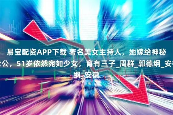 易宝配资APP下载 著名美女主持人，她嫁给神秘老公，51岁依然宛如少女，育有三子_周群_郭德纲_安徽