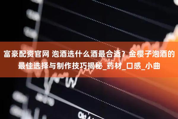富豪配资官网 泡酒选什么酒最合适？金樱子泡酒的最佳选择与制作技巧揭秘_药材_口感_小曲