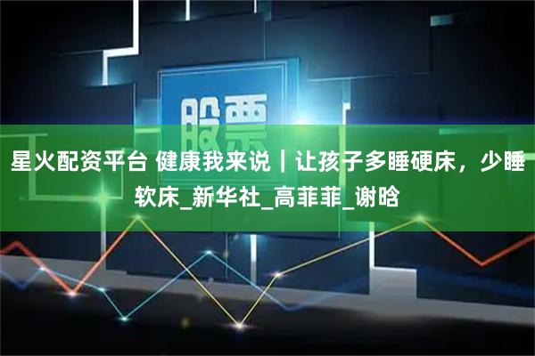 星火配资平台 健康我来说｜让孩子多睡硬床，少睡软床_新华社_高菲菲_谢晗