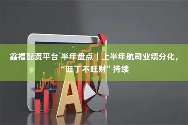 鑫福配资平台 半年盘点｜上半年航司业绩分化，“旺丁不旺财”持续