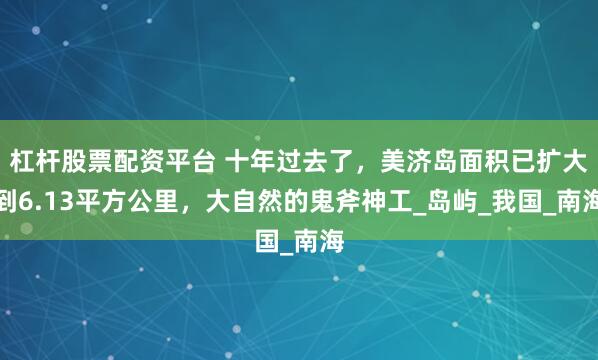 杠杆股票配资平台 十年过去了，美济岛面积已扩大到6.13平方公里，大自然的鬼斧神工_岛屿_我国_南海