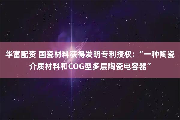 华富配资 国瓷材料获得发明专利授权: “一种陶瓷介质材料和COG型多层陶瓷电容器”