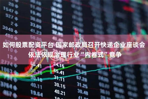 如何股票配资平台 国家邮政局召开快递企业座谈会 依法依规治理行业“内卷式”竞争